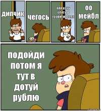 дипчик чегось яяя хочу опять в гравити фолз оо мейбл подойди потом я тут в дотуй рублю