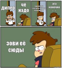 дипер чё надо там венди сказала что она тебя любит ага конечно -_- зови её сюды