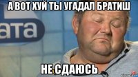 а вот хуй ты угадал братиш не сдаюсь