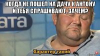 когда не пошел на дачу к антону и тебя спрашивают, зачем? 