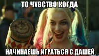 то чувство когда начинаешь играться с дашей