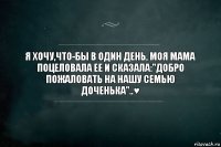 Я хочу,что-бы в один день, моя мама поцеловала ее и сказала:"Добро пожаловать на нашу семью доченька"..♥