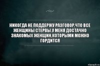 НИКОГДА НЕ ПОДДЕРЖУ РАЗГОВОР,ЧТО ВСЕ ЖЕНЩИНЫ СТЕРВЫ.У МЕНЯ ДОСТАЧНО ЗНАКОМЫХ ЖЕНЩИН,КОТОРЫМИ МОЖНО ГОРДИТСЯ