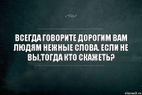 ВСЕГДА ГОВОРИТЕ ДОРОГИМ ВАМ ЛЮДЯМ НЕЖНЫЕ СЛОВА. ЕСЛИ НЕ ВЫ,ТОГДА КТО СКАЖЕТЬ?