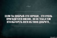 ЕСЛИ ТЫ ДОБРЫЙ-ЭТО ХОРОШО... ЭТО ОЧЕНЬ ПРИГОДИТСЯ В ЖИЗНИ... НО НЕ ТЕБЕ,А ТЕМ КТО ВЫТЕРЕТЬ НОГИ ОБ ТВОЮ ДОБРОТУ...