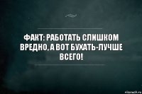 Факт: Работать слишком вредно, а вот бухать-лучше всего!