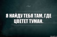 Я найду тебя там, где цветет туман.