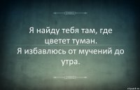 Я найду тебя там, где цветет туман.
Я избавлюсь от мучений до утра.