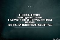 ПЕРЕПИСКА А ИНТЕРНЕТЕ:
-ТЫ ВСЕГДА ЖИЛА В ПИТЕРЕ?
-НЕТ,СНАЧАЛА Я ЖИЛА В ЛЕНИНГРАДЕ,А ПОТОМ УЖЕ В ПЕТЕРБУРГЕ.
-ПОНЯТНО. А ПОЧЕМУ ТЫ ПЕРЕЕХАЛА ИЗ ЛЕНИНГРАДА?