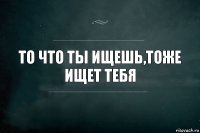 ТО ЧТО ТЫ ИЩЕШЬ,ТОЖЕ ИЩЕТ ТЕБЯ