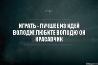 иГРАТЬ - ЛУЧШЕЕ ИЗ ИДЕЙ ВОЛОДИ! любите володю он красавчик