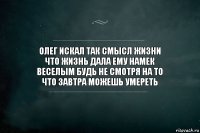 олег искал так смысл жизни
что жизнь дала ему намек
веселым будь не смотря на то
что завтра можешь умереть