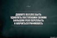 давайте веселее быть
удивлять поступками своими
большую реку переплыть
и научиться рифмовать