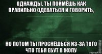 однажды, ты поймёшь как правильно одеваться и говорить, но потом ты проснёшься из-за того что тебя ебут в жопу