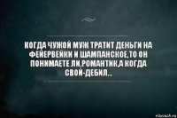 КОГДА ЧУЖОЙ МУЖ ТРАТИТ ДЕНЬГИ НА ФЕЙЕРВЕЙКИ И ШАМПАНСКОЕ,ТО ОН ПОНИМАЕТЕ ЛИ,РОМАНТИК,А КОГДА СВОЙ-ДЕБИЛ...