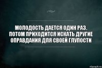 МОЛОДОСТЬ ДАЕТСЯ ОДИН РАЗ. ПОТОМ ПРИХОДИТСЯ ИСКАТЬ ДРУГИЕ ОПРАВДАНИЯ ДЛЯ СВОЕЙ ГЛУПОСТИ