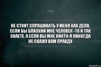 НЕ СТОИТ СПРАШИВАТЬ У МЕНЯ КАК ДЕЛА. ЕСЛИ БЫ БЛИЗКИЙ МНЕ ЧЕЛОВЕК -ТО И ТАК ЗНАЕТЕ. А ЕСЛИ ВЫ МНЕ НИКТО-Я НИКОГДА НЕ СКАЖУ ВАМ ПРАВДУ