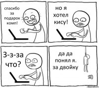 спасибо за подарок комп! но я хотел кису! З-з-за что? да да понял я. за двойку