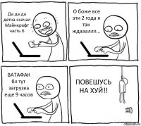 Да да да детка скачал Майнкрафт часть 6 О боже все эти 2 года я так ждаааллл... ВАТАФАК бл тут загрузка еще 9 часов ПОВЕШУСЬ НА ХУЙ!!