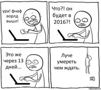 ура! фнаф ворлд вышл! Что?! он будет в 2016?! Это же через 13 дней... Луче умереть чем ждать.