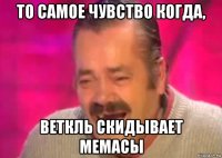 то самое чувство когда, веткль скидывает мемасы