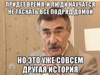 придет время, и люди научатся не таскать все подряд домой но это уже совсем другая история