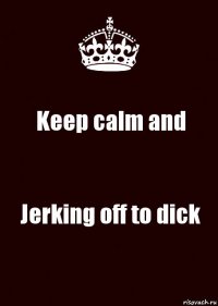 Keep calm and Jerking off to dick