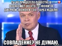 ты не пришел по повестке в военкомат, но кто-то звонит в дверной звонок в 7 00 , через неделю совпадение? не думаю.