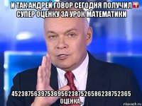 и так андрей говор сегодня получил супер оценку за урок математики 452387563975369562387526586238752365 оценка..