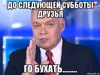 до следующей субботы друзья го бухать........