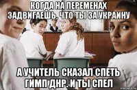 когда на переменах задвигаешь, что ты за украину а учитель сказал спеть гимп днр. и ты спел