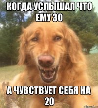 когда услышал что ему 30 а чувствует себя на 20