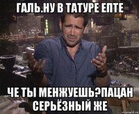 галь.ну в татуре епте че ты менжуешь?пацан серьёзный же