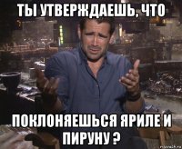 ты утверждаешь, что поклоняешься яриле и пируну ?