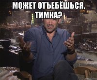 может отъебёшься, тимка? 