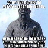 да ну тебя в баню, ты устала и тебе лень понять. да ну тебя в баню, ты устала и тебе лень понять. что тут дело не в гороскопе, а в человеке