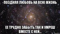 поздняя любовь на всю жизнь ее трудно забыть.так и умреш вместе с ней...