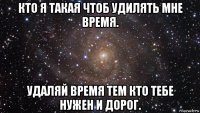 кто я такая чтоб удилять мне время. удаляй время тем кто тебе нужен и дорог.