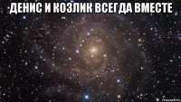 денис и козлик всегда вместе 