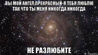 вы мой ангел прекрасный-я тебя люблю так что ты меня никогда никогда не разлюбите