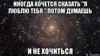 иногда хочется сказать "я люблю тебя " потом думаешь и не хочиться