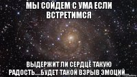 мы сойдем с ума если встретимся выдержит ли сердце такую радость....будет такой взрыв эмоций...