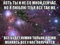 хоть ты и не со мной сейчас, но я люблю тебя все так же. все будет,нужно только время. меняясь,все у нас получится.