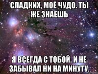 сладких, моё чудо. ты же знаешь я всегда с тобой. и не забывал ни на минуту.