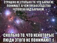 страшно не столько то, что баран не понимает, в чём превосходство человека над бараном, сколько то, что некоторые люди этого не понимают :(