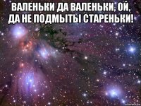 валеньки да валеньки, ой, да не подмыты стареньки! 