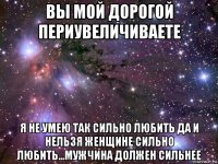 вы мой дорогой периувеличиваете я не умею так сильно любить да и нельзя женщине сильно любить...мужчина должен сильнее