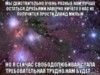 мы действительно очень разные нам лучше остаться друзьями.наверно ничего у нас не получится прости давид милый но я сейчас свободолюбивая стала требовательная трудно нам будет....