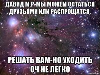 давид м.р-мы можем остаться друзьями или распрощатся. решать вам-но уходить оч не легко