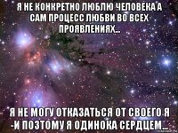 я не конкретно люблю человека а сам процесс любви во всех проявлениях... я не могу отказаться от своего я -и позтому я одинока сердцем...